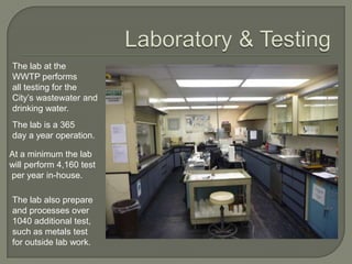 The lab at the
WWTP performs
all testing for the
City’s wastewater and
drinking water.
The lab is a 365
day a year operation.

At a minimum the lab
will perform 4,160 test
per year in-house.

The lab also prepare
and processes over
1040 additional test,
such as metals test
for outside lab work.
 