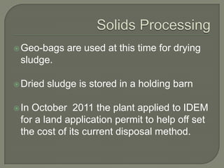  Geo-bags    are used at this time for drying
 sludge.

 Dried   sludge is stored in a holding barn

 InOctober 2011 the plant applied to IDEM
 for a land application permit to help off set
 the cost of its current disposal method.
 