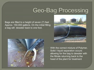 Bags are filled to a height of seven (7) feet
Approx. 150,000 gallons. On the initial filling
a bag will dewater back to one foot.




                                              With the correct mixture of Polymer,
                                              Solid / liquid separation occurs
                                              allowing for the bag to dewater with
                                              the filtrate returning back to the
                                              head of the plant for treatment
 
