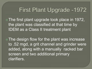  The first plant upgrade took place in 1972,
 the plant was classified at that time by
 IDEM as a Class II treatment plant

 The  design flow for the plant was increase
 to .52 mgd, a grit channel and grinder were
 added, along with a manually racked bar
 screen and two additional primary
 clarifiers.
 