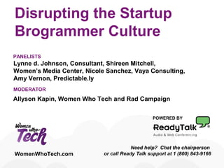 Disrupting the Startup
Brogrammer Culture
POWERED BY
Need help? Chat the chairperson
or call Ready Talk support at 1 (800) 843-9166WomenWhoTech.com
Lynne d. Johnson, Consultant, Shireen Mitchell,
Women’s Media Center, Nicole Sanchez, Vaya Consulting,
Amy Vernon, Predictable.ly
PANELISTS
MODERATOR
Allyson Kapin, Women Who Tech and Rad Campaign
 