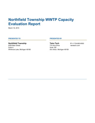 Northfield Township WWTP Capacity
Evaluation Report
March 18, 2015
PRESENTED TO PRESENTED BY
Northfield Township
8350 Main Street
Suite A
Whitmore Lake, Michigan 48189
Tetra Tech
710 Avis Drive
Suite 100
Ann Arbor, Michigan 48108
P +1-734-665-6000
tetratech.com
 