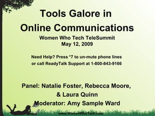 www.WomenWhoTech.com Tools Galore in  Online Communications Women Who Tech TeleSummit May 12, 2009 Need Help? Press *7 to un-mute phone lines  or call ReadyTalk Support at 1-800-843-9166   Panel: Natalie Foster, Rebecca Moore,  & Laura Quinn Moderator: Amy Sample Ward 