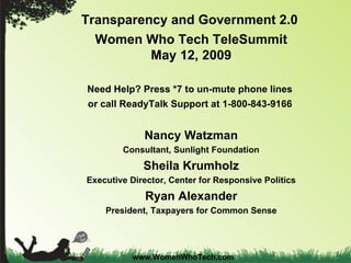 Transparency and Government 2.0   Women Who Tech TeleSummit May 12, 2009 Need Help? Press *7 to un-mute phone lines  or call ReadyTalk Support at 1-800-843-9166   Nancy Watzman Consultant, Sunlight Foundation Sheila Krumholz Executive Director, Center for Responsive Politics Ryan Alexander President, Taxpayers for Common Sense www.WomenWhoTech.com 