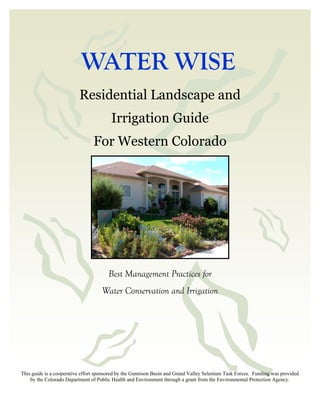WATER WISE
                          Residential Landscape and
                                        Irrigation Guide
                                For Western Colorado




                                       Best Management Practices for
                                    Water Conservation and Irrigation




This guide is a cooperative effort sponsored by the Gunnison Basin and Grand Valley Selenium Task Forces. Funding was provided
    by the Colorado Department of Public Health and Environment through a grant from the Environmental Protection Agency.
 