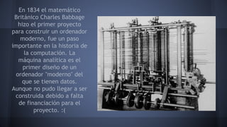 En 1834 el matemático 
Británico Charles Babbage 
hizo el primer proyecto 
para construir un ordenador 
moderno, fue un paso 
importante en la historia de 
la computación. La 
máquina analítica es el 
primer diseño de un 
ordenador "moderno" del 
que se tienen datos. 
Aunque no pudo llegar a ser 
construida debido a falta 
de financiación para el 
proyecto. :( 
 