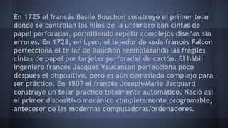En 1725 el francés Basile Bouchon construye el primer telar 
donde se controlan los hilos de la urdimbre con cintas de 
papel perforadas, permitiendo repetir complejos diseños sin 
errores. En 1728, en Lyon, el tejedor de seda francés Falcon 
perfecciona el te lar de Bouchon reemplazando las frágiles 
cintas de papel por tarjetas perforadas de cartón. El hábil 
ingeniero francés Jacques Vaucanson perfecciona poco 
después el dispositivo, pero es aún demasiado complejo para 
ser práctico. En 1807 el francés Joseph-Marie Jacquard 
construye un telar práctico totalmente automático. Nació así 
el primer dispositivo mecánico completamente programable, 
antecesor de las modernas computadoras/ordenadores. 
 
