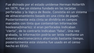 Fue disinado por el estado unidense Herman Hollerith 
en 1879, fue un sistema fundado en las tarjetas 
perforadas y la lógica de Boole. Consistía en un sistema 
de almacenamiento basado en una cinta de papel. 
Posteriormente esta cinta se dividiría en campos 
marcados con tinta que contendrían información 
booleana(binario): si eran perforados indicaban 
"cierto", de lo contrario indicaban "falso". Una vez 
grabada, la información podría ser leida mediante un 
sistema electromecánico ahorrando bastante tiempo. 
posteriormente este sistema fue usado en el censo 
hecho en EEUU. 
 