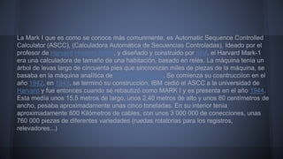 La Mark I que es como se conoce más comunmente, es Automatic Sequence Controlled 
Calculator (ASCC), (Calculadora Automática de Secuencias Controladas), Ideado por el 
profesor de Harvard Howard Aiken, y diseñado y construido por IBM, el Harvard Mark-1 
era una calculadora de tamaño de una habitación, basado en relés. La máquina tenía un 
árbol de levas largo de cincuenta pies que sincronizan miles de piezas de la máquina, se 
basaba en la máquina analítica de Charles Babbage. Se comienza su cosntrucciíon en el 
año 1942, en 1943, se terminó su construcción, IBM cedió el ASCC a la universidad de 
Harvard y fue entonces cuando se rebautizó como MARK I y es presenta en el año 1944. 
Esta medía unos 15,5 metros de largo, unos 2,40 metros de alto y unos 60 centímetros de 
ancho, pesaba aproximadamente unas cinco toneladas. En su interior tenía 
aproximadamente 800 Kilómetros de cables, con unos 3 000 000 de conecciones, unas 
760 000 piezas de diferentes variedades (ruedas rotatorias para los registros, 
relevadores...) 
 