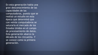 En esta generación había una 
gran desconocimiento de las 
capacidades de las 
computadoras, puesto que se 
realizó un estudio en esta 
época que determinó que 
con veinte computadoras se 
saturaría el mercado de los 
Estados Unidos en el campo 
de procesamiento de datos. 
Esta generación abarco la 
década de los cincuenta. Y 
se conoce como la primera 
generación. 
