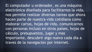 El computador u ordenador, es una máquina 
electrónica diseñada para facilitarnos la vida, 
nos permite realizar diversas tareas que ahora 
hacen parte de nuestra vida cotidiana como 
elaborar cartas, hojas de vida, comunicarnos 
con personas incluso en otros países, hojas de 
cálculo, presupuestos, jugar y mas 
importante, descubrir algo nuevo cada dia a 
traves de la navegacion por internet. 
 