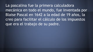 La pascalina fue la primera calculadora 
mecánica en todo el mundo, fue inventada por 
Blaise Pascal en 1642 a la edad de 19 años, la 
creo para facilitar el cálculo de los impuestos 
que era el trabajo de su padre. 
 