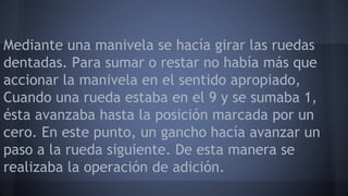 Mediante una manivela se hacía girar las ruedas 
dentadas. Para sumar o restar no había más que 
accionar la manivela en el sentido apropiado, 
Cuando una rueda estaba en el 9 y se sumaba 1, 
ésta avanzaba hasta la posición marcada por un 
cero. En este punto, un gancho hacía avanzar un 
paso a la rueda siguiente. De esta manera se 
realizaba la operación de adición. 
 