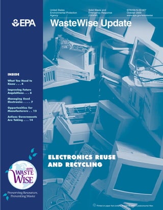 United States              Solid Waste and                            EPA530-N-00-007
                        Environmental Protection   Emergency Response                         October 2000
                        Agency                     (5306W)                                    www.epa.gov/wastewise



   1EPA                 WasteWise Update




INSIDE
What You Need to
Know . . . 4

Improving Future
Acquisitions . . . 6

Managing Used
Electronics . . . . 7

Opportunities for
Manufacturers . . 12

Actions Governments
Are Taking . . . 14




                        ELECTRONICS REUSE
                        AND RECYCLING




                                                      2 Printed on paper that contains at least 30 percent postconsumer fiber.