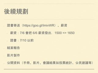 後續規劃
• 證書寄送（https://goo.gl/ImivWR）、薪資
• 薪資：7/6 會把 6/6 薪資發出，1500 => 1650
• 證書：7/10 以前
• 結案報告
• 影片製作
• 公開資料（手冊、影片、會議結果如投票統計、公民建議等）
 