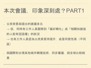 本次會議，印象深刻處？PART1
公民背景與提出的建議多元
→ 但，同時有工作人員觀察到「偏好轉化」或「相關知識強
的人較有話語權」的狀況
→ 也有工作人員認為公民素質待提升，或是同質性高（不同
區）
與國際和台灣其他城市轉播技術，同步審議，與全球比較結
果
 