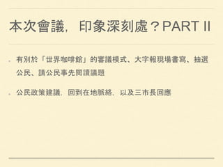 本次會議，印象深刻處？PART II
有別於「世界咖啡館」的審議模式、大字報現場書寫、抽選
公民、請公民事先閱讀議題
公民政策建議，回到在地脈絡，以及三市長回應
 