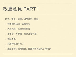 改進意見 PART I
技術、場地、設備、現場資料、餐點
轉播網路延遲，空檔尷尬
天氣炎熱，需風扇或降溫
場地小，不舒適，易被互相干擾
餐點不足
討論時桌面不夠大
議題手冊、投票題目、會議手冊有些文字未同步
 