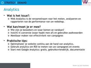 Analytics Wat is het issue? :  Web Analytics is de verzamelnaam voor het meten, analyseren en rapporteren van de performance van uw webshop. Wat kan/moet je er mee? Wie zijn je bezoekers en waar komen ze vandaan? Inzicht in conversie (waar haakt men af) en gebruikte zoekwoorden Meetbaar maken van effectiviteit van campagnes Praktische tips:   Optimaliseer je website continu aan de hand van analytics.  Gebruik analytics om ROI te meten van uw campagnes en events Start met Google Analytics: gratis, gebruiksvriendelijk, documentatie  