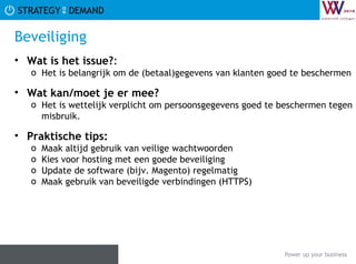 Beveiliging Wat is het issue? :  Het is belangrijk om de (betaal)gegevens van klanten goed te beschermen Wat kan/moet je er mee? Het is wettelijk verplicht om persoonsgegevens goed te beschermen tegen misbruik. Praktische tips:   Maak altijd gebruik van veilige wachtwoorden Kies voor hosting met een goede beveiliging Update de software (bijv. Magento) regelmatig Maak gebruik van beveiligde verbindingen (HTTPS) 