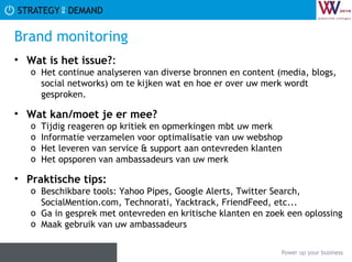Brand monitoring Wat is het issue? :  Het continue analyseren van diverse bronnen en content (media, blogs, social networks) om te kijken wat en hoe er over uw merk wordt gesproken. Wat kan/moet je er mee? Tijdig reageren op kritiek en opmerkingen mbt uw merk Informatie verzamelen voor optimalisatie van uw webshop Het leveren van service & support aan ontevreden klanten Het opsporen van ambassadeurs van uw merk Praktische tips:   Beschikbare tools: Yahoo Pipes, Google Alerts, Twitter Search, SocialMention.com, Technorati, Yacktrack, FriendFeed, etc... Ga in gesprek met ontevreden en kritische klanten en zoek een oplossing Maak gebruik van uw ambassadeurs  