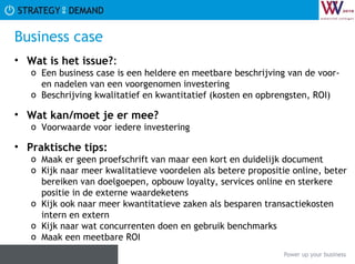 Business case Wat is het issue? :  Een business case is een heldere en meetbare beschrijving van de voor- en nadelen van een voorgenomen investering Beschrijving kwalitatief en kwantitatief (kosten en opbrengsten, ROI) Wat kan/moet je er mee? Voorwaarde voor iedere investering Praktische tips:   Maak er geen proefschrift van maar een kort en duidelijk document Kijk naar meer kwalitatieve voordelen als betere propositie online, beter bereiken van doelgoepen, opbouw loyalty, services online en sterkere positie in de externe waardeketens Kijk ook naar meer kwantitatieve zaken als besparen transactiekosten intern en extern Kijk naar wat concurrenten doen en gebruik benchmarks Maak een meetbare ROI 