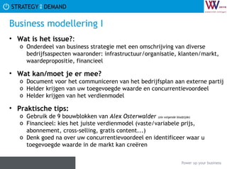 Business modellering I Wat is het issue? :  Onderdeel van business strategie met een omschrijving van diverse bedrijfsaspecten waaronder: infrastructuur/organisatie, klanten/markt, waardepropositie, financieel Wat kan/moet je er mee? Document voor het communiceren van het bedrijfsplan aan externe partij Helder krijgen van uw toegevoegde waarde en concurrentievoordeel Helder krijgen van het verdienmodel Praktische tips:   Gebruik de 9 bouwblokken van  Alex Osterwalder  (zie volgende bladzijde) Financieel: kies het juiste verdienmodel (vaste/variabele prijs, abonnement, cross-selling, gratis content...) Denk goed na over uw concurrentievoordeel en identificeer waar u toegevoegde waarde in de markt kan creëren 