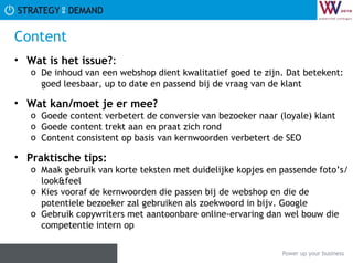Content Wat is het issue? :  De inhoud van een webshop dient kwalitatief goed te zijn. Dat betekent: goed leesbaar, up to date en passend bij de vraag van de klant Wat kan/moet je er mee? Goede content verbetert de conversie van bezoeker naar (loyale) klant Goede content trekt aan en praat zich rond Content consistent op basis van kernwoorden verbetert de SEO Praktische tips:   Maak gebruik van korte teksten met duidelijke kopjes en passende foto’s/look&feel Kies vooraf de kernwoorden die passen bij de webshop en die de potentiele bezoeker zal gebruiken als zoekwoord in bijv. Google Gebruik copywriters met aantoonbare online-ervaring dan wel bouw die competentie intern op 