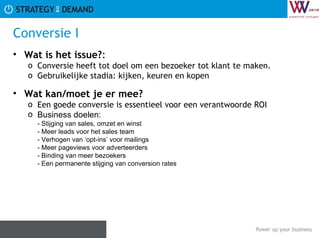 Conversie I Wat is het issue? :  Conversie heeft tot doel om een bezoeker tot klant te maken.  Gebruikelijke stadia: kijken, keuren en kopen Wat kan/moet je er mee? Een goede conversie is essentieel voor een verantwoorde ROI Business doelen: - Stijging van sales, omzet en winst - Meer leads voor het sales team -  Verhogen van ‘opt-ins’ voor mailings - Meer pageviews voor adverteerders - Binding van meer bezoekers - Een permanente stijging van conversion rates 