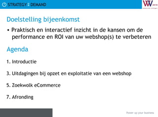 Doelstelling bijeenkomst  Praktisch en interactief inzicht in de kansen om de   performance en ROI van uw webshop(s) te verbeteren Agenda  Introductie Uitdagingen bij opzet en exploitatie van een webshop Zoekwolk eCommerce Afronding 