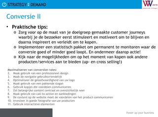 Conversie II Praktische tips:   Zorg voor op de maat van je doelgroep gemaakte customer journeys waarbij je de bezoeker eerst stimuleert en motiveert om te blijven en daarna inspireert en verleidt om te kopen. Implementeer een statistisch pakket om permanent te monitoren waar de conversie goed of minder goed loopt. En ondermeer daarop actie! Kijk naar de mogelijkheden om op het moment van kopen ook andere producten/services aan te bieden (up- en cross selling!) Maximaliseren van conversion rates: Maak gebruik van een professioneel design Maak de navigatie gebruiksvriendelijk Optimaliseer de geloofwaardigheid van uw logo Maak gebruik van een pakkende slogan Gebruik kopjes die voordelen communiceren Zet belangrijke content centraal en overzichtelijk neer Maak gebruik van call-to-action en aanbiedingen De content op de website moet de voordelen van het product communiceren Investeer in goede fotografie van uw producten Gebruik interactieve elementen 