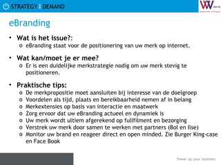eBranding Wat is het issue? :  eBranding staat voor de positionering van uw merk op internet. Wat kan/moet je er mee? Er is een duidelijke merkstrategie nodig om uw merk stevig te positioneren. Praktische tips:   De merkpropositie moet aansluiten bij interesse van de doelgroep Voordelen als tijd, plaats en bereikbaarheid nemen af in belang Merkextensies op basis van interactie en maatwerk Zorg ervoor dat uw eBranding actueel en dynamiek is Uw merk wordt ultiem afgerekend op fullfilment en bezorging Verstrek uw merk door samen te werken met partners (Bol en Ilse) Monitor uw brand en reageer direct en open minded. Zie Burger King-case en Face Book 