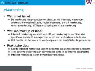 eMarketing Wat is het issue? :  De marketing van producten en diensten via internet, waaronder: zoekmachine optimalisatie, reclamebanners, e-mail marketing, referralmarketing, affiliate marketing en virale marketing Wat kan/moet je er mee? Internet marketing verschilt van offline marketing en verdient dus specifieke aandacht en expertise intern dan wel extern in te huren Het doel is om het merk te verstevigen en om leads/sales te genereren. Praktische tips:   Goede internet marketing vereist expertise op uiteenlopende gebieden. Trek externe expertise aan en veranker deze in de interne organisatie Internet marketing is een dynamisch vakgebied.  