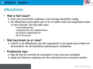 eReadiness Wat is het issue? :  Voor een succesvolle webshop is een stevige backoffice nodig.  De eReadiness-score geeft aan of en in welke mate een organisatie klaar is voor Internet. De test kijkt naar: - visie/leiderschap,  - competenties van medewerkers,  - de interne organisatie en  - de IT-structuur Wat kan/moet je er mee? Inzicht in de eReadiness van een organisatie is een goed stuurmiddel om de kwaliteit van de backoffice planmatig te verbeteren Praktische tips:   Doe de test en verwerk de resultaten in een concreet actieplan Maak een Internet-roadmap om hier meerjaren aan te kunnen werken 