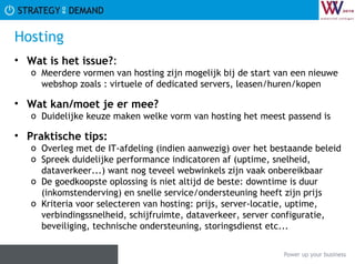 Hosting Wat is het issue? :  Meerdere vormen van hosting zijn mogelijk bij de start van een nieuwe webshop zoals : virtuele of dedicated servers, leasen/huren/kopen Wat kan/moet je er mee? Duidelijke keuze maken welke vorm van hosting het meest passend is Praktische tips:   Overleg met de IT-afdeling (indien aanwezig) over het bestaande beleid Spreek duidelijke performance indicatoren af (uptime, snelheid, dataverkeer...) want nog teveel webwinkels zijn vaak onbereikbaar De goedkoopste oplossing is niet altijd de beste: downtime is duur (inkomstenderving) en snelle service/ondersteuning heeft zijn prijs Kriteria voor selecteren van hosting: prijs, server-locatie, uptime, verbindingssnelheid, schijfruimte, dataverkeer, server configuratie, beveiliging, technische ondersteuning, storingsdienst etc... 