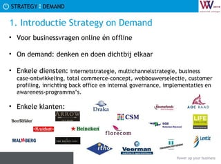 1. Introductie Strategy on Demand  Voor businessvragen online én offline  On demand: denken en doen dichtbij elkaar Enkele diensten:  internetstrategie, multichannelstrategie, business case-ontwikkeling, total commerce-concept, webbouwerselectie, customer profiling, inrichting back office en internal governance, implementaties en awareness-programma’s.  Enkele klanten:  