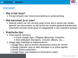 Intranet Wat is het issue? :  Privaat netwerk voor interne kennisdeling en samenwerking. Wat kan/moet je er mee? Gebruik maken van een intranet zorgt ervoor dat er samen kan worden gewerkt aan documenten en dat kennis kan worden gedeeld doordat deze informatie centraal wordt gezet en toegankelijk is voor meerdere partijen Praktische tips:   Twee soorten intranets: Cloud: Google Apps, 37Signals (Basecamp, Campfire) Niet-webbased: Sharepoint, LiveLink, eRooms, etc... Google Apps makkelijk te implementeren: Google Docs: deel en bewerk documenten overal ter wereld Google Calendar: plan en deel afspraken in je online agenda Gmail: Online emailclient Google Sites: snel websites en formulieren maken 
