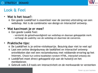 Look & Feel Wat is het issue? :  Een goede Look&Feel is essentieel voor de (eerste) uitstraling van een webshop. Het is de combinatie van design en interactief ontwerp. Wat kan/moet je er mee? Een goede Look& Feel: - versterkt de geloofwaardigheid van webshop en daaraan gekoppelde merk  - verhoogt de usability van de webshop en daarmee de conversie.  Praktische tips:   De Look&Feel is je online-visitekaartje. Bezuinig daar niet te veel op! Laat een online designbureau de look&feel en interactief ontwerp ontwikkelen dan wel een reclamebureau met voldoende ervaring op het Internet.  Check hun online kwaliteiten rondom HTML, interactief ontwerp etc Look&Feel moet direct gekoppeld zijn aan de huisstijl en het merkbeleven Gebruik web 2.0 tools om interactiviteit en de merkwaarde te versterken 