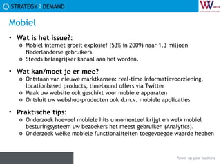 Mobiel Wat is het issue? :  Mobiel internet groeit explosief (53% in 2009) naar 1.3 miljoen Nederlanderse gebruikers. Steeds belangrijker kanaal aan het worden. Wat kan/moet je er mee? Ontstaan van nieuwe marktkansen: real-time informatievoorziening, locationbased products, timebound offers via Twitter Maak uw website ook geschikt voor mobiele apparaten Ontsluit uw webshop-producten ook d.m.v. mobiele applicaties Praktische tips:   Onderzoek hoeveel mobiele hits u momenteel krijgt en welk mobiel besturingsysteem uw bezoekers het meest gebruiken (Analytics). Onderzoek welke mobiele functionaliteiten toegevoegde waarde hebben 