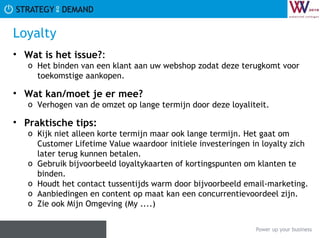 Loyalty Wat is het issue? :  Het binden van een klant aan uw webshop zodat deze terugkomt voor toekomstige aankopen. Wat kan/moet je er mee? Verhogen van de omzet op lange termijn door deze loyaliteit. Praktische tips:   Kijk niet alleen korte termijn maar ook lange termijn. Het gaat om Customer Lifetime Value waardoor initiele investeringen in loyalty zich later terug kunnen betalen. Gebruik bijvoorbeeld loyaltykaarten of kortingspunten om klanten te binden. Houdt het contact tussentijds warm door bijvoorbeeld email-marketing. Aanbiedingen en content op maat kan een concurrentievoordeel zijn. Zie ook Mijn Omgeving (My ....) 