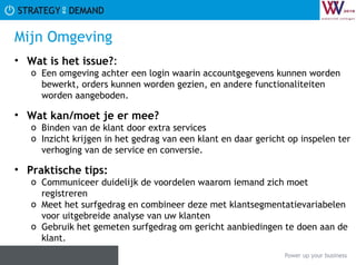 Mijn Omgeving Wat is het issue? :  Een omgeving achter een login waarin accountgegevens kunnen worden bewerkt, orders kunnen worden gezien, en andere functionaliteiten worden aangeboden. Wat kan/moet je er mee? Binden van de klant door extra services Inzicht krijgen in het gedrag van een klant en daar gericht op inspelen ter verhoging van de service en conversie. Praktische tips:   Communiceer duidelijk de voordelen waarom iemand zich moet registreren Meet het surfgedrag en combineer deze met klantsegmentatievariabelen voor uitgebreide analyse van uw klanten Gebruik het gemeten surfgedrag om gericht aanbiedingen te doen aan de klant. 