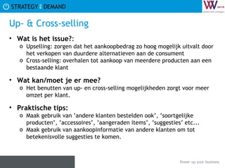 Up- & Cross-selling Wat is het issue? :  Upselling: zorgen dat het aankoopbedrag zo hoog mogelijk uitvalt door het verkopen van duurdere alternatieven aan de consument Cross-selling: overhalen tot aankoop van meerdere producten aan een bestaande klant Wat kan/moet je er mee? Het benutten van up- en cross-selling mogelijkheden zorgt voor meer omzet per klant. Praktische tips:   Maak gebruik van ’andere klanten bestelden ook’, ’soortgelijke producten’, ’accessoires’, ’aangeraden items’, ’suggesties’ etc... Maak gebruik van aankoopinformatie van andere klanten om tot betekenisvolle suggesties te komen. 