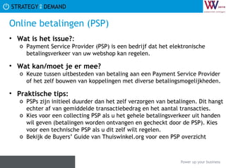 Online betalingen (PSP) Wat is het issue? :  Payment Service Provider (PSP) is een bedrijf dat het elektronische betalingsverkeer van uw webshop kan regelen. Wat kan/moet je er mee? Keuze tussen uitbesteden van betaling aan een Payment Service Provider of het zelf bouwen van koppelingen met diverse betalingsmogelijkheden. Praktische tips:   PSPs zijn initieel duurder dan het zelf verzorgen van betalingen. Dit hangt echter af van gemiddelde transactiebedrag en het aantal transacties. Kies voor een collecting PSP als u het gehele betalingsverkeer uit handen wil geven (betalingen worden ontvangen en gecheckt door de PSP). Kies voor een technische PSP als u dit zelf wilt regelen. Bekijk de Buyers’ Guide van Thuiswinkel.org voor een PSP overzicht 