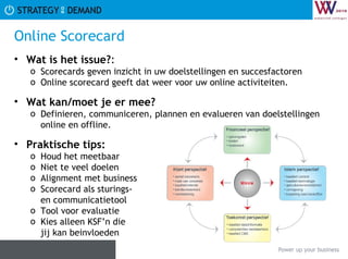 Online Scorecard Wat is het issue? :  Scorecards geven inzicht in uw doelstellingen en succesfactoren  Online scorecard geeft dat weer voor uw online activiteiten.  Wat kan/moet je er mee? Definieren, communiceren, plannen en evalueren van doelstellingen online en offline. Praktische tips:   Houd het meetbaar Niet te veel doelen Alignment met business Scorecard als sturings- en communicatietool Tool voor evaluatie Kies alleen KSF’n die  jij kan beinvloeden 