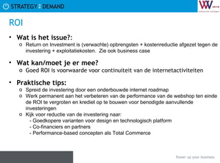 ROI Wat is het issue? :  Return on Investment is (verwachte) opbrengsten + kostenreductie afgezet tegen de investering + exploitatiekosten.  Zie ook business case Wat kan/moet je er mee? Goed ROI is voorwaarde voor continuiteit van de internetactiviteiten Praktische tips:   Spreid de investering door een onderbouwde internet roadmap Werk permanent aan het verbeteren van de performance van de webshop ten einde de ROI te vergroten en krediet op te bouwen voor benodigde aanvullende investeringen Kijk voor reductie van de investering naar: - Goedkopere varianten voor design en technologisch platform - Co-financiers en partners - Performance-based concepten als Total Commerce  