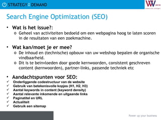 Search Engine Optimization (SEO) Wat is het issue? :  Geheel van activiteiten bedoeld om een webpagina hoog te laten scoren in de resultaten van een zoekmachine. Wat kan/moet je er mee? De inhoud en (technische) opbouw van uw webshop bepalen de organische vindbaarheid.  Dit is te beinvloeden door goede kernwoorden, consistent geschreven content (kernwoorden), partner-links, passende techniek etc  Aandachtspunten voor SEO:   Onderliggende codestructuur van de website Gebruik van betekenisvolle kopjes (H1, H2, H3) Aantal keywords in content (keyword density) Aantal relevante inkomende en uitgaande links Paginatitel en URL Actualiteit Gebruik een sitemap  