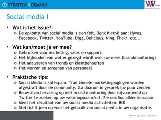 Social media I Wat is het issue? :  De opkomst van social media is een feit. Denk hierbij aan: Hyves, Facebook, Twitter, YouTube, Digg, Delicious, Ning, Flickr, etc... Wat kan/moet je er mee? Gebruiken voor marketing, sales en support. Het bijhouden van wat er gezegd wordt over uw merk (brandmonitoring) Het analyseren van trends en klantbehoeften Het werven en screenen van personeel Praktische tips:   Social Media is anti-spam. Traditionele marketingpogingen worden afgestraft door de community. Ga daarom in gesprek ipv puur zenden. Bouw alvast ervaring op met brand monitoring door bijvoorbeeld op Twitter te zoeken op uw webshopnaam/url. Zie ook SocialMention.com Meet het resultaat van uw social media activiteiten: ROI Stel richtlijnen op voor het gebruik van social media in uw organisatie. 