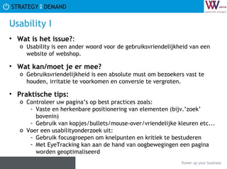 Usability I Wat is het issue? :  Usability is een ander woord voor de gebruiksvriendelijkheid van een website of webshop. Wat kan/moet je er mee? Gebruiksvriendelijkheid is een absolute must om bezoekers vast te houden, irritatie te voorkomen en conversie te vergroten. Praktische tips:   Controleer uw pagina’s op best practices zoals:  Vaste en herkenbare positionering van elementen (bijv.’zoek’ bovenin) Gebruik van kopjes/bullets/mouse-over/vriendelijke kleuren etc... Voer een usabilityonderzoek uit: Gebruik focusgroepen om knelpunten en kritiek te bestuderen Met EyeTracking kan aan de hand van oogbewegingen een pagina worden geoptimaliseerd 