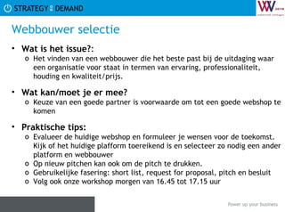 Webbouwer selectie Wat is het issue? :  Het vinden van een webbouwer die het beste past bij de uitdaging waar een organisatie voor staat in termen van ervaring, professionaliteit, houding en kwaliteit/prijs.  Wat kan/moet je er mee? Keuze van een goede partner is voorwaarde om tot een goede webshop te komen Praktische tips:   Evalueer de huidige webshop en formuleer je wensen voor de toekomst. Kijk of het huidige plafform toereikend is en selecteer zo nodig een ander platform en webbouwer Op nieuw pitchen kan ook om de pitch te drukken.  Gebruikelijke fasering: short list, request for proposal, pitch en besluit Volg ook onze workshop morgen van 16.45 tot 17.15 uur  