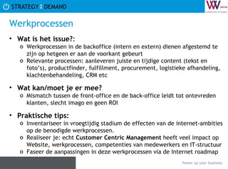 Werkprocessen Wat is het issue? :  Werkprocessen in de backoffice (intern en extern) dienen afgestemd te zijn op hetgeen er aan de voorkant gebeurt  Relevante processen: aanleveren juiste en tijdige content (tekst en foto’s), productfinder, fulfillment, procurement, logistieke afhandeling, klachtenbehandeling, CRM etc Wat kan/moet je er mee? Mismatch tussen de front-office en de back-office leidt tot ontevreden klanten, slecht imago en geen ROI Praktische tips:   Inventariseer in vroegtijdig stadium de effecten van de internet-ambities op de benodigde werkprocessen. Realiseer je: echt  Customer Centric Management  heeft veel impact op Website, werkprocessen, competenties van medewerkers en IT-structuur Faseer de aanpassingen in deze werkprocessen via de Internet roadmap 